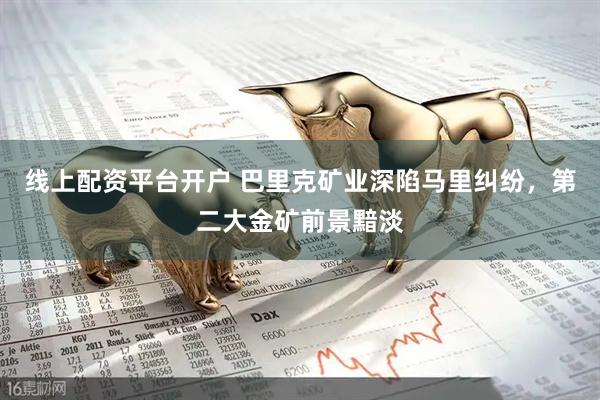线上配资平台开户 巴里克矿业深陷马里纠纷，第二大金矿前景黯淡