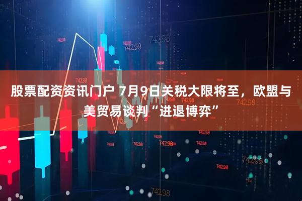 股票配资资讯门户 7月9日关税大限将至，欧盟与美贸易谈判“进退博弈”