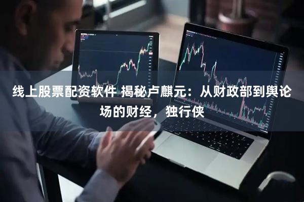 线上股票配资软件 揭秘卢麒元：从财政部到舆论场的财经，独行侠