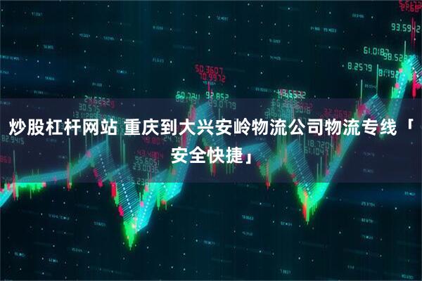 炒股杠杆网站 重庆到大兴安岭物流公司物流专线「安全快捷」
