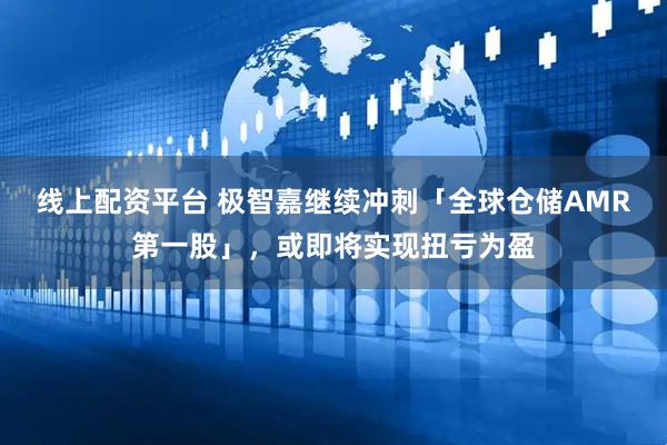 线上配资平台 极智嘉继续冲刺「全球仓储AMR第一股」，或即将实现扭亏为盈