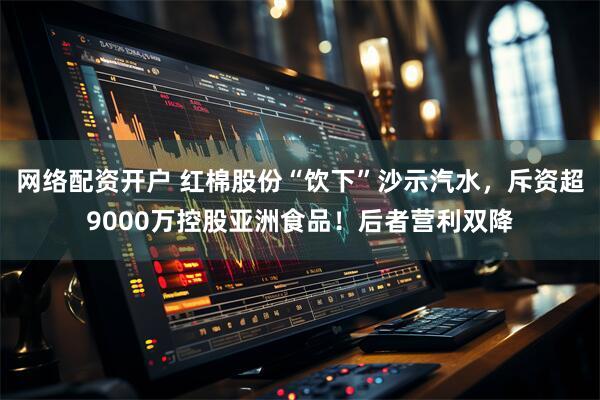 网络配资开户 红棉股份“饮下”沙示汽水，斥资超9000万控股亚洲食品！后者营利双降