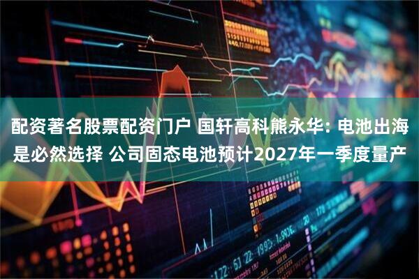 配资著名股票配资门户 国轩高科熊永华: 电池出海是必然选择 公司固态电池预计2027年一季度量产
