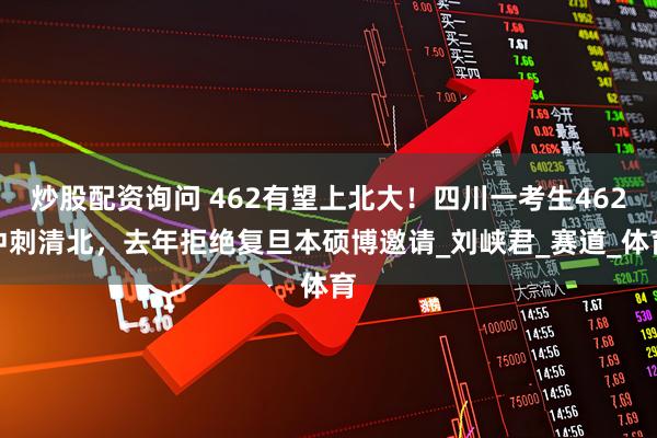炒股配资询问 462有望上北大！四川一考生462冲刺清北，去年拒绝复旦本硕博邀请_刘峡君_赛道_体育