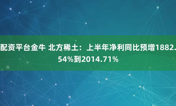 配资平台金牛 北方稀土：上半年净利同比预增1882.54%到2014.71%