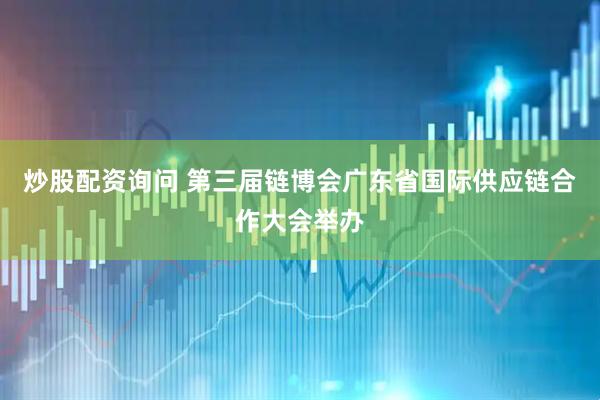 炒股配资询问 第三届链博会广东省国际供应链合作大会举办