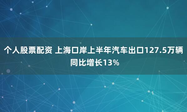 个人股票配资 上海口岸上半年汽车出口127.5万辆 同比增长13%