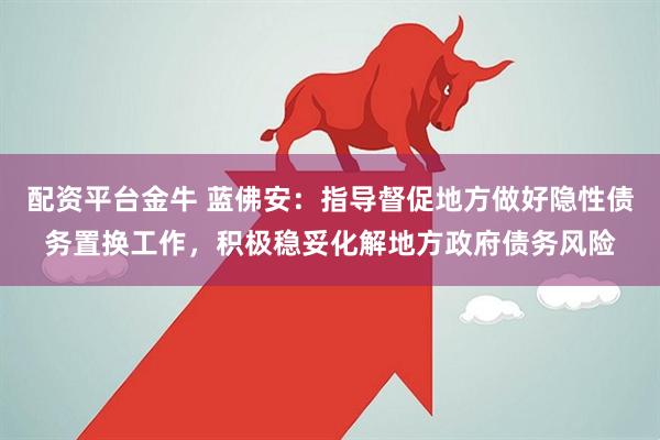 配资平台金牛 蓝佛安：指导督促地方做好隐性债务置换工作，积极稳妥化解地方政府债务风险