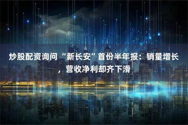 炒股配资询问 “新长安”首份半年报：销量增长，营收净利却齐下滑