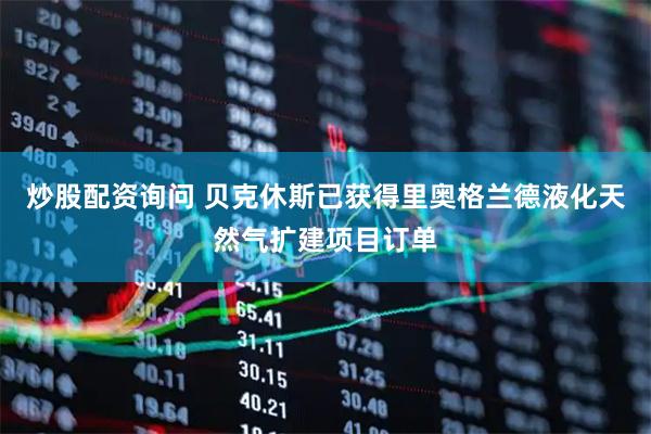 炒股配资询问 贝克休斯已获得里奥格兰德液化天然气扩建项目订单