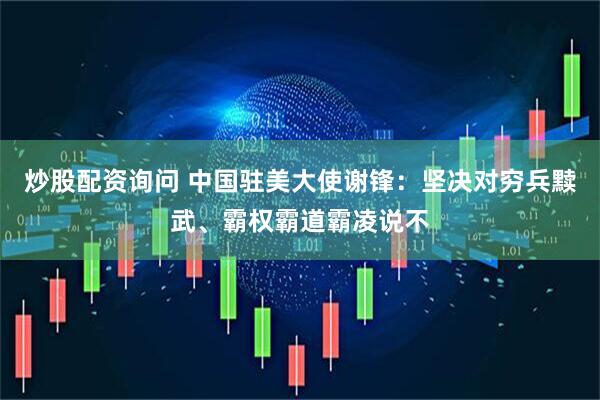炒股配资询问 中国驻美大使谢锋：坚决对穷兵黩武、霸权霸道霸凌说不