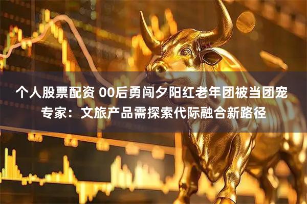 个人股票配资 00后勇闯夕阳红老年团被当团宠 专家：文旅产品需探索代际融合新路径