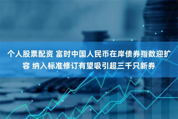 个人股票配资 富时中国人民币在岸债券指数迎扩容 纳入标准修订有望吸引超三千只新券