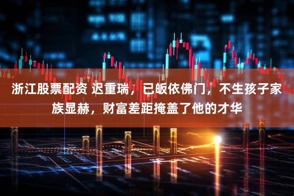 浙江股票配资 迟重瑞，已皈依佛门，不生孩子家族显赫，财富差距掩盖了他的才华