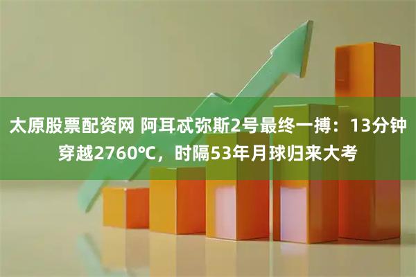 太原股票配资网 阿耳忒弥斯2号最终一搏：13分钟穿越2760℃，时隔53年月球归来大考