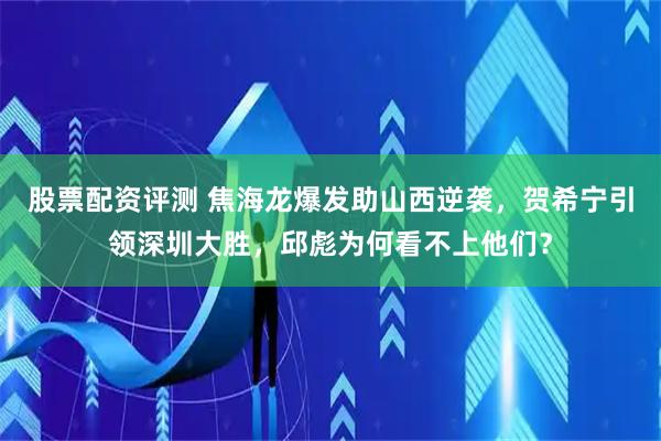 股票配资评测 焦海龙爆发助山西逆袭，贺希宁引领深圳大胜，邱彪为何看不上他们？