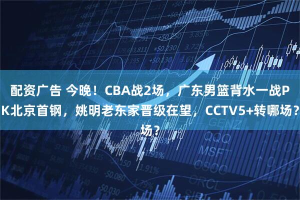 配资广告 今晚！CBA战2场，广东男篮背水一战PK北京首钢，姚明老东家晋级在望，CCTV5+转哪场？