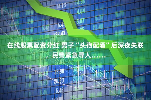 在线股票配资分红 男子“头孢配酒”后深夜失联，民警紧急寻人……