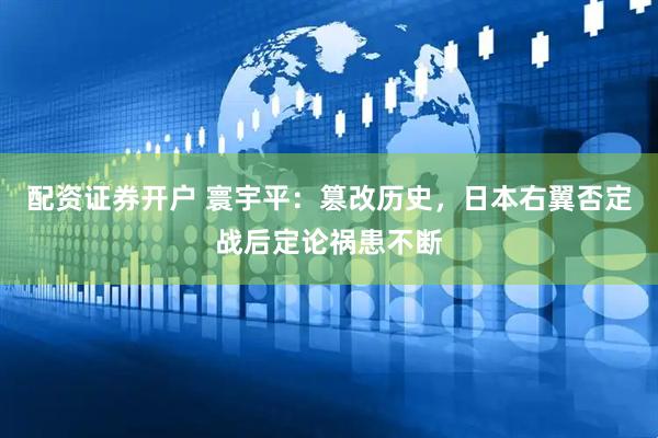 配资证券开户 寰宇平：篡改历史，日本右翼否定战后定论祸患不断