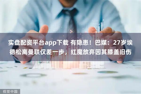 实盘配资平台app下载 有隐患！巴媒：27岁埃德松离曼联仅差一步，红魔放弃因其膝盖旧伤